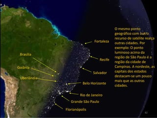 O mesmo ponto geográfico com outro recurso de satélite realça outras cidades. Por exemplo: O ponto luminoso acima da região de São Paulo é a região da cidade de Campinas. A nordeste, as capitais dos estados destacam-se um pouco mais que as outras cidades.FortalezaBrasíliaRecifeGoiâniaSalvadorUberlândiaBelo HorizonteRio de JaneiroGrande São PauloFlorianópolis82