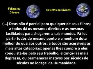 10 
Felizes ou Celestes ou Divinos 
Ditosos 
(...) Deus não é parcial para qualquer de seus filhos; 
a todos dá os mesmos direitos e as mesmas 
facilidades para chegarem a tais mundos. Fá-los 
partir todos do mesmo ponto e a nenhum dota 
melhor do que aos outros; a todos são acessíveis as 
mais altas categorias: apenas lhes cumpre a eles 
conquistá-las pelo seu trabalho, alcançá-las mais 
depressa, ou permanecer inativos por séculos de 
séculos no lodaçal da Humanidade. 
 