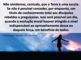 Não olvidemos, contudo, que a Terra é uma escola. 
Se não é possível conceder, por enquanto, um 
título de conhecimento total aos discípulos 
rebeldes e preguiçosos. Isso será possível um dia, 
quando a evolução moral houver atingido o nível 
indispensável ao aproveitamento dessa ou 
daquela força, em benefício de todos. 
O consolador – Questão – 76 – Emmanuel 
 