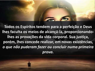 Todos os Espíritos tendem para a perfeição e Deus 
lhes faculta os meios de alcançá-la, proporcionando-lhes 
as provações da vida corporal. Sua justiça, 
porém, lhes concede realizar, em novas existências, 
o que não puderam fazer ou concluir numa primeira 
prova. 
 