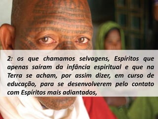 2: os que chamamos selvagens, Espíritos que 
apenas saíram da infância espiritual e que na 
Terra se acham, por assim dizer, em curso de 
educação, para se desenvolverem pelo contato 
com Espíritos mais adiantados, 
 
