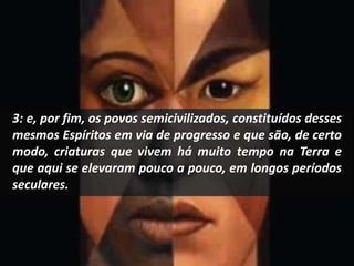 3: e, por fim, os povos semicivilizados, constituídos desses 
mesmos Espíritos em via de progresso e que são, de certo 
modo, criaturas que vivem há muito tempo na Terra e 
que aqui se elevaram pouco a pouco, em longos períodos 
seculares. 
 