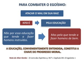 PARA COMBATER O EGOÍSMO: 
ATACAR O MAL EM SUA RAIZ 
ISTO É PELA EDUCAÇÃO 
Não por essa educação 
que tende a fazer 
homens instruídos. 
Mas pela que tende a 
fazer homens de bem. 
- O Livro dos Espíritos q. 917 » Capítulo XII» O egoísmo » 
 