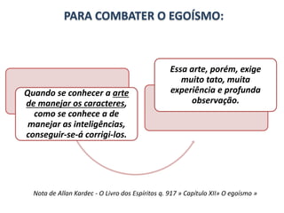 PARA COMBATER O EGOÍSMO: 
Quando se conhecer a arte 
de manejar os caracteres, 
como se conhece a de 
manejar as inteligências, 
conseguir-se-á corrigi-los. 
Essa arte, porém, exige 
muito tato, muita 
experiência e profunda 
observação. 
Nota de Allan Kardec - O Livro dos Espíritos q. 917 » Capítulo XII» O egoísmo » 
 