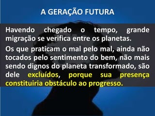 A GERAÇÃO FUTURA 
Havendo chegado o tempo, grande 
migração se verifica entre os planetas. 
Os que praticam o mal pelo mal, ainda não 
tocados pelo sentimento do bem, não mais 
sendo dignos do planeta transformado, são 
dele excluídos, porque sua presença 
constituiria obstáculo ao progresso. 
 