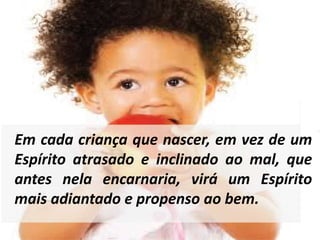 Em cada criança que nascer, em vez de um 
Espírito atrasado e inclinado ao mal, que 
antes nela encarnaria, virá um Espírito 
mais adiantado e propenso ao bem. 
 