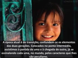 A época atual é de transição; confundem-se os elementos 
das duas gerações. Colocados no ponto intermédio, 
assistimos à partida de uma e à chegada de outra, já se 
assinalando cada uma, no mundo, pelos caracteres que lhes 
são peculiares. 
 