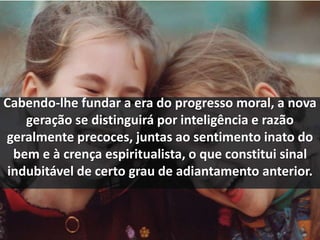 Cabendo-lhe fundar a era do progresso moral, a nova 
geração se distinguirá por inteligência e razão 
geralmente precoces, juntas ao sentimento inato do 
bem e à crença espiritualista, o que constitui sinal 
indubitável de certo grau de adiantamento anterior. 
 