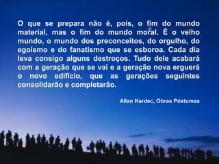 O que se prepara não é, pois, o fim do mundo 
material, mas o fim do mundo moral. É o velho 
mundo, o mundo dos preconceitos, do orgulho, do 
egoísmo e do fanatismo que se esboroa. Cada dia 
leva consigo alguns destroços. Tudo dele acabará 
com a geração que se vai e a geração nova erguerá 
o novo edifício, que as gerações seguintes 
consolidarão e completarão. 
Allan Kardec, Obras Póstumas 
 