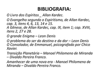BIBLIOGRAFIA: 
O Livro dos Espíritos _ Allan Kardec. 
O Evangelho segundo o Espiritismo, de Allan Kardec, 
cap. 3, itens 4, 6, 13, 14 e 15. 
A Gênese, de Allan Kardec, cap. IX, item 1; cap. XVIII, 
itens 2, 27 e 28. 
O grande Enigma – Leon Denis 
O problema do ser do destino e da dor – Leon Denis 
O Consolador, de Emmanuel, psicografado por Chico 
Xavier. 
Transição Planetária – Manoel Philomeno de Miranda 
– Divaldo Pereira Franco. 
Amanhecer de uma nova era - Manoel Philomeno de 
Miranda – Divaldo Pereira Franco. 
