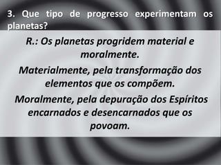 3. Que tipo de progresso experimentam os 
planetas? 
R.: Os planetas progridem material e 
moralmente. 
Materialmente, pela transformação dos 
elementos que os compõem. 
Moralmente, pela depuração dos Espíritos 
encarnados e desencarnados que os 
povoam. 
 