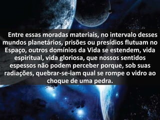 .. Entre essas moradas materiais, no intervalo desses 
mundos planetários, prisões ou presídios flutuam no 
Espaço, outros domínios da Vida se estendem, vida 
espiritual, vida gloriosa, que nossos sentidos 
espessos não podem perceber porque, sob suas 
radiações, quebrar-se-iam qual se rompe o vidro ao 
choque de uma pedra. 
 