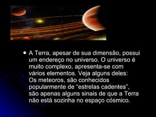 A Terra, apesar de sua dimensão, possui um endereço no universo. O universo é muito complexo, apresenta-se com vários elementos. Veja alguns deles:  Os meteoros, são conhecidos popularmente de “estrelas cadentes”, são apenas alguns sinais de que a Terra não está sozinha no espaço cósmico.  