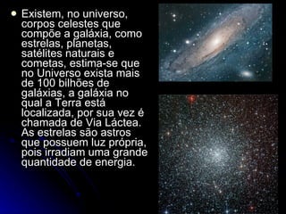 Existem, no universo, corpos celestes que compõe a galáxia, como estrelas, planetas, satélites naturais e cometas, estima-se que no Universo exista mais de 100 bilhões de galáxias, a galáxia no qual a Terra está localizada, por sua vez é chamada de Via Láctea. As estrelas são astros que possuem luz própria, pois irradiam uma grande quantidade de energia.  