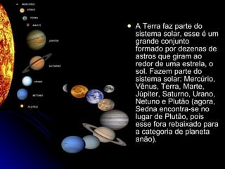 A Terra faz parte do sistema solar, esse é um grande conjunto formado por dezenas de astros que giram ao redor de uma estrela, o sol. Fazem parte do sistema solar: Mercúrio, Vênus, Terra, Marte, Júpiter, Saturno, Urano, Netuno e Plutão (agora, Sedna encontra-se no lugar de Plutão, pois esse fora rebaixado para a categoria de planeta anão).  
