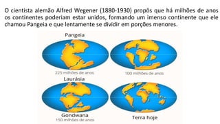 O cientista alemão Alfred Wegener (1880-1930) propôs que há milhões de anos
os continentes poderiam estar unidos, formando um imenso continente que ele
chamou Pangeia e que lentamente se dividir em porções menores.
 