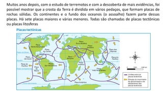 Muitos anos depois, com o estudo de terremotos e com a descoberta de mais evidências, foi
possível mostrar que a crosta da Terra é dividida em vários pedaços, que formam placas de
rochas sólidas. Os continentes e o fundo dos oceanos (o assoalho) fazem parte dessas
placas. Há sete placas maiores e várias menores. Todas são chamadas de placas tectônicas
ou placas litosferas
 
