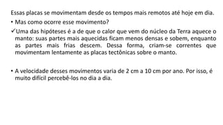 Essas placas se movimentam desde os tempos mais remotos até hoje em dia.
• Mas como ocorre esse movimento?
Uma das hipóteses é a de que o calor que vem do núcleo da Terra aquece o
manto: suas partes mais aquecidas ficam menos densas e sobem, enquanto
as partes mais frias descem. Dessa forma, criam-se correntes que
movimentam lentamente as placas tectônicas sobre o manto.
• A velocidade desses movimentos varia de 2 cm a 10 cm por ano. Por isso, é
muito difícil percebê-los no dia a dia.
 