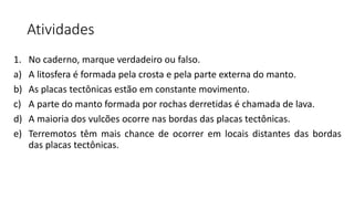 Atividades
1. No caderno, marque verdadeiro ou falso.
a) A litosfera é formada pela crosta e pela parte externa do manto.
b) As placas tectônicas estão em constante movimento.
c) A parte do manto formada por rochas derretidas é chamada de lava.
d) A maioria dos vulcões ocorre nas bordas das placas tectônicas.
e) Terremotos têm mais chance de ocorrer em locais distantes das bordas
das placas tectônicas.
 