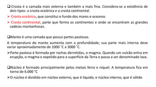  Crosta é a camada mais externa e também a mais fina. Considera-se a existência de
dois tipos: a crosta oceânica e a crosta continental.
 Crosta oceânica, que constitui o fundo dos mares e oceanos
 Crosta continental, parte que forma os continentes e onde se encontram as grandes
cadeias montanhosas.
Manto é uma camada que possui partes pastosas.
A temperatura do manto aumenta com a profundidade; sua parte mais interna deve
variar aproximadamente de 1000 ˚C a 3000 ˚C.
Parte pastosa é formada por rochas derretidas, o magma. Quando um vulcão entra em
erupção, o magma e expelido para a superfície da Terra e passa a ser denominado lava.
Núcleo é formado principalmente pelos metais ferro e níquel. A temperatura fica em
torno de 6.000 °C
O núcleo é dividido em núcleo externo, que é líquido, e núcleo interno, que é sólido
 