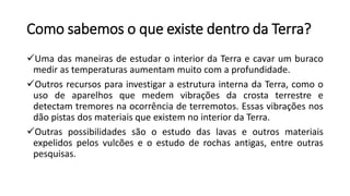 Como sabemos o que existe dentro da Terra?
Uma das maneiras de estudar o interior da Terra e cavar um buraco
medir as temperaturas aumentam muito com a profundidade.
Outros recursos para investigar a estrutura interna da Terra, como o
uso de aparelhos que medem vibrações da crosta terrestre e
detectam tremores na ocorrência de terremotos. Essas vibrações nos
dão pistas dos materiais que existem no interior da Terra.
Outras possibilidades são o estudo das lavas e outros materiais
expelidos pelos vulcões e o estudo de rochas antigas, entre outras
pesquisas.
 
