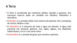 A Terra
• A Terra é constituída por materiais sólidos, líquidos e gasosos. Sua
estrutura externa pode ser dividida em litosfera, hidrosfera e
atmosfera.
• A litosfera é a camada sólida mais externa do planeta. Ela é composta
de rochas sólidas e solo.
• A hidrosfera é o conjunto de toda a água do planeta. A água está
presente em oceanos, geleiras, rios, lagos, lagoas, nos depósitos
subterrâneos, no ar e nos seres vivos.
• A atmosfera é a camada de gases que envolve o planeta.
 