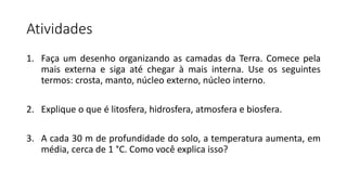 Atividades
1. Faça um desenho organizando as camadas da Terra. Comece pela
mais externa e siga até chegar à mais interna. Use os seguintes
termos: crosta, manto, núcleo externo, núcleo interno.
2. Explique o que é litosfera, hidrosfera, atmosfera e biosfera.
3. A cada 30 m de profundidade do solo, a temperatura aumenta, em
média, cerca de 1 °C. Como você explica isso?
 
