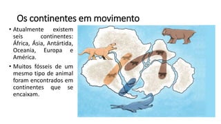 Os continentes em movimento
• Atualmente existem
seis continentes:
África, Ásia, Antártida,
Oceania, Europa e
América.
• Muitos fósseis de um
mesmo tipo de animal
foram encontrados em
continentes que se
encaixam.
 