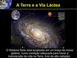 A Terra e a Via Láctea
O Sistema Solar está localizado em um braço da nossa
galáxia, numa condição adequada para haver a
manutenção da vida na Terra, livre da alta radiação.
 