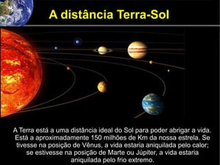 A distância Terra-Sol
A Terra está a uma distância ideal do Sol para poder abrigar a vida.
Está a aproximadamente 150 milhões de Km da nossa estrela. Se
tivesse na posição de Vênus, a vida estaria aniquilada pelo calor;
se estivesse na posição de Marte ou Júpiter, a vida estaria
aniquilada pelo frio extremo.
 