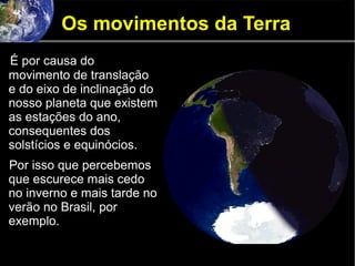 Os movimentos da Terra
É por causa do
movimento de translação
e do eixo de inclinação do
nosso planeta que existem
as estações do ano,
consequentes dos
solstícios e equinócios.
Por isso que percebemos
que escurece mais cedo
no inverno e mais tarde no
verão no Brasil, por
exemplo.
 