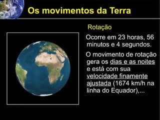 Os movimentos da Terra
Rotação
Ocorre em 23 horas, 56
minutos e 4 segundos.
O movimento de rotação
gera os dias e as noites
e está com sua
velocidade finamente
ajustada (1674 km/h na
linha do Equador),...
 