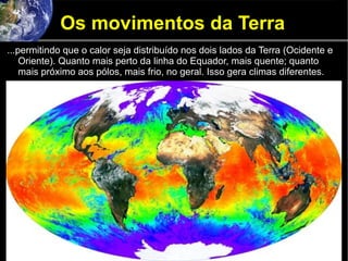 Os movimentos da Terra
...permitindo que o calor seja distribuído nos dois lados da Terra (Ocidente e
Oriente). Quanto mais perto da linha do Equador, mais quente; quanto
mais próximo aos pólos, mais frio, no geral. Isso gera climas diferentes.
 