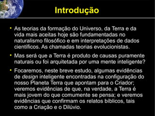 Introdução

As teorias da formação do Universo, da Terra e da
vida mais aceitas hoje são fundamentadas no
naturalismo filosófico e em interpretações de dados
científicos. As chamadas teorias evolucionistas.

Mas será que a Terra é produto de causas puramente
naturais ou foi arquitetada por uma mente inteligente?

Focaremos, neste breve estudo, algumas evidências
de design inteligente encontradas na configuração do
nosso Planeta Terra que apontam para o Criador;
veremos evidências de que, na verdade, a Terra é
mais jovem do que comumente se pensa; e veremos
evidências que confirmam os relatos bíblicos, tais
como a Criação e o Dilúvio.
 