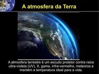 A atmosfera da Terra
A atmosfera terrestre é um escudo protetor contra raios
ultra-violeta (UV), X, gama, infra-vermelho, meteoros e
mantém a temperatura ideal para a vida.
 