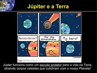 Júpiter e a Terra
Júpter funciona como um escudo protetor para a vida na Terra,
atraindo corpos celestes que colidiriam com o nosso Planeta!
 