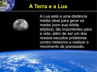 A Terra e a Lua
A Lua está a uma distância
média ideal para gerar as
marés (com sua órbita
elíptica), tão importantes para
a vida, além de ser um dos
nossos escudos protetores
contra meteoros e realizar o
movimento de precessão.
 