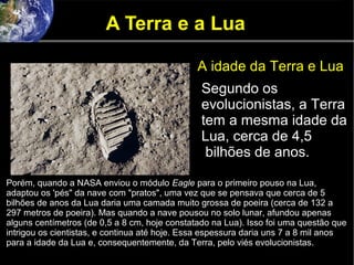 A Terra e a Lua
A idade da Terra e Lua
Segundo os
evolucionistas, a Terra
tem a mesma idade da
Lua, cerca de 4,5
bilhões de anos.
Porém, quando a NASA enviou o módulo Eagle para o primeiro pouso na Lua,
adaptou os 'pés" da nave com "pratos", uma vez que se pensava que cerca de 5
bilhões de anos da Lua daria uma camada muito grossa de poeira (cerca de 132 a
297 metros de poeira). Mas quando a nave pousou no solo lunar, afundou apenas
alguns centímetros (de 0,5 a 8 cm, hoje constatado na Lua). Isso foi uma questão que
intrigou os cientistas, e continua até hoje. Essa espessura daria uns 7 a 8 mil anos
para a idade da Lua e, consequentemente, da Terra, pelo viés evolucionistas.
 