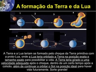 A formação da Terra e da Lua
A Terra e a Lua teriam se formado pelo choque da Terra primitiva com
a proto-Lua, onde a Lua teria orbitado a Terra na posição exata e
tamanho exato para possibilitar a vida. A Terra teria girado a uma
velocidade adequada após o choque, dentro de um certo tempo após a
colisão, além de continuar a orbitar o Sol na posição ideal para haver
vida futuramente. Sorte grande!
 