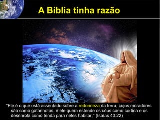 A Bíblia tinha razão
''Ele é o que está assentado sobre a redondeza da terra, cujos moradores
são como gafanhotos; é ele quem estende os céus como cortina e os
desenrola como tenda para neles habitar;'' (Isaías 40:22)
 