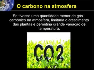 O carbono na atmosfera
Se tivesse uma quantidade menor de gás
carbônico na atmosfera, limitaria o crescimento
das plantas e permitiria grande variação de
temperatura.
 
