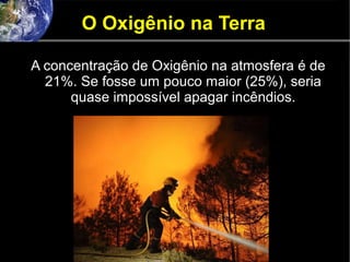 O Oxigênio na Terra
A concentração de Oxigênio na atmosfera é de
21%. Se fosse um pouco maior (25%), seria
quase impossível apagar incêndios.
 