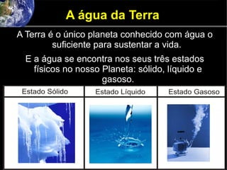 A água da Terra
A Terra é o único planeta conhecido com água o
suficiente para sustentar a vida.
E a água se encontra nos seus três estados
físicos no nosso Planeta: sólido, líquido e
gasoso.
 
