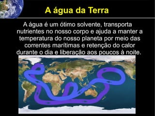 A água da Terra
A água é um ótimo solvente, transporta
nutrientes no nosso corpo e ajuda a manter a
temperatura do nosso planeta por meio das
correntes marítimas e retenção do calor
durante o dia e liberação aos poucos à noite.
 