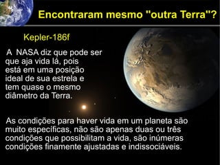 Encontraram mesmo ''outra Terra''?
A NASA diz que pode ser
que aja vida lá, pois
está em uma posição
ideal de sua estrela e
tem quase o mesmo
diâmetro da Terra.
As condições para haver vida em um planeta são
muito específicas, não são apenas duas ou três
condições que possibilitam a vida, são inúmeras
condições finamente ajustadas e indissociáveis.
Kepler-186f
 