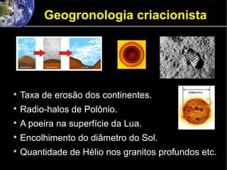 Geogronologia criacionista

Taxa de erosão dos continentes.

Radio-halos de Polônio.

A poeira na superfície da Lua.

Encolhimento do diâmetro do Sol.

Quantidade de Hélio nos granitos profundos etc.
 