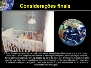 Considerações finais
A Terra é como um bercinho de bebê, com todas as condições ideais para que a vida possa
estar nela. Tem a temperatura certinha, a iluminação adequada, tem a proteção certinha,
tem a comida disponível, tem a proteção do pai e da mãe, tem animais pra interagirem com
agente, tem até mesmo estrelas pra que nós possamos contemplar a beleza do Universo e
é toda decorada pra que agente possa viver felizes. E querem que você e eu acreditemos
na estorinha da evolução...
 