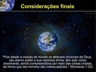 Considerações finais
''Pois desde a criação do mundo os atributos invisíveis de Deus,
seu eterno poder e sua natureza divina, têm sido vistos
claramente, sendo compreendidos por meio das coisas criadas,
de forma que tais homens são indesculpáveis.'' (Romanos 1:20)
 