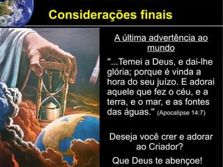 Considerações finais
A última advertência ao
mundo
''...Temei a Deus, e dai-lhe
glória; porque é vinda a
hora do seu juízo. E adorai
aquele que fez o céu, e a
terra, e o mar, e as fontes
das águas.'' (Apocalipse 14:7)
Deseja você crer e adorar
ao Criador?
Que Deus te abençoe!
 