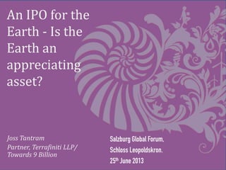 An IPO for the
Earth - Is the
Earth an
appreciating
asset?
Salzburg Global Forum,
Schloss Leopoldskron.
25th June 2013
Joss Tantram
Partner, Terrafiniti LLP/
Towards 9 Billion
 